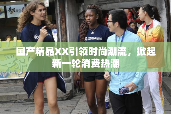 国产精品XX引领时尚潮流，掀起新一轮消费热潮