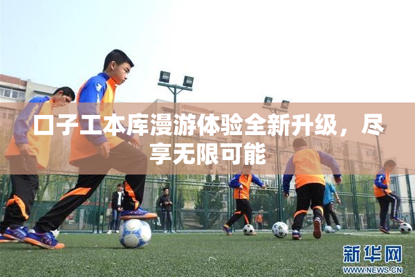 口子工本库漫游体验全新升级，尽享无限可能