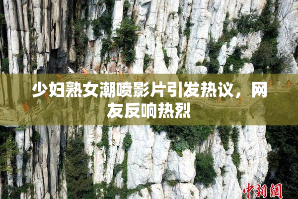 少妇熟女潮喷影片引发热议，网友反响热烈