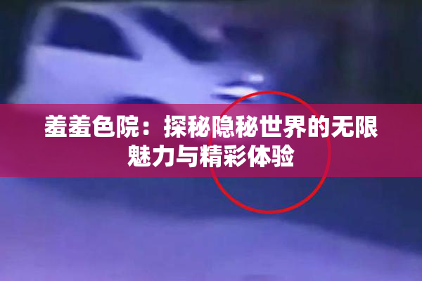 羞羞色院：探秘隐秘世界的无限魅力与精彩体验