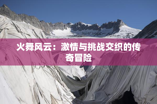 火舞风云：激情与挑战交织的传奇冒险
