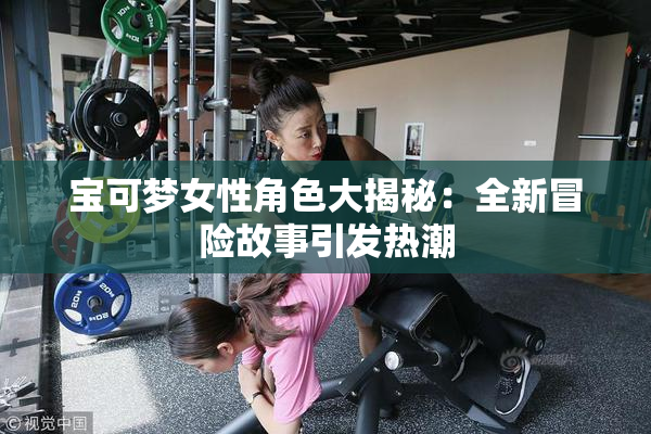 宝可梦女性角色大揭秘：全新冒险故事引发热潮