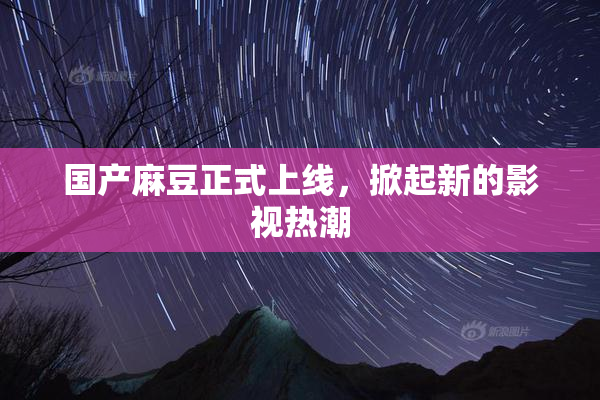 国产麻豆正式上线，掀起新的影视热潮