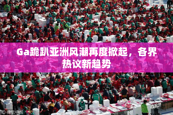 Ga跪趴亚洲风潮再度掀起，各界热议新趋势