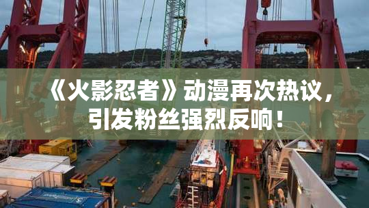 《火影忍者》动漫再次热议，引发粉丝强烈反响！