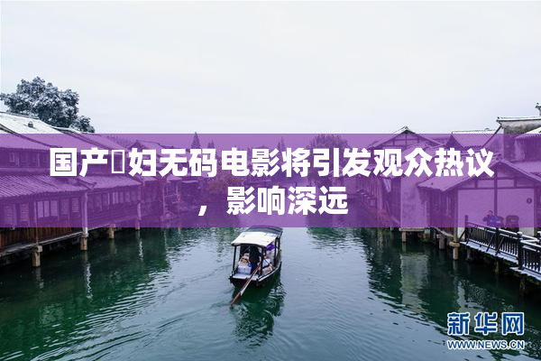 国产婬妇无码电影将引发观众热议，影响深远