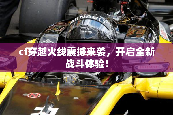 cf穿越火线震撼来袭，开启全新战斗体验！