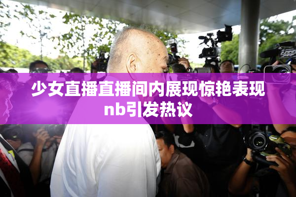 少女直播直播间内展现惊艳表现nb引发热议