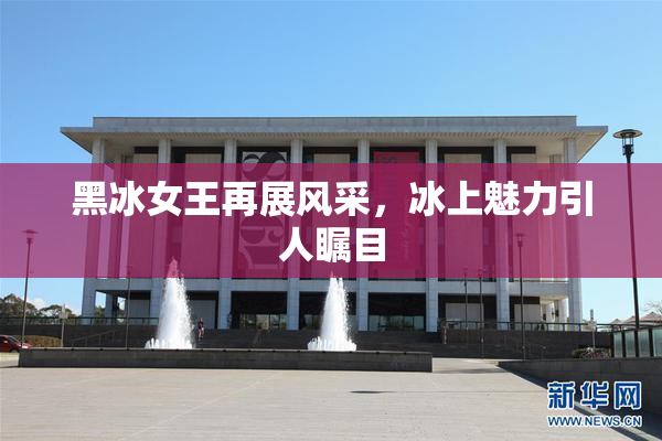 黑冰女王再展风采，冰上魅力引人瞩目