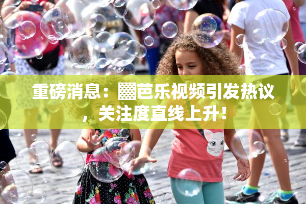 重磅消息：▓芭乐视频引发热议，关注度直线上升！