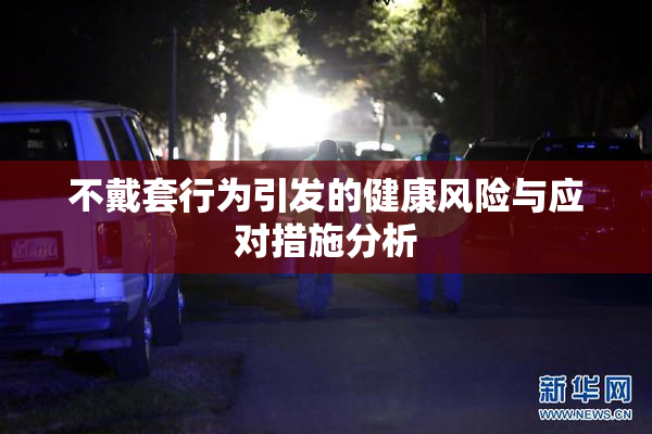 不戴套行为引发的健康风险与应对措施分析