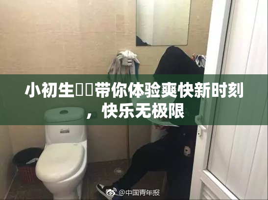 小初生❌‌带你体验爽快新时刻，快乐无极限