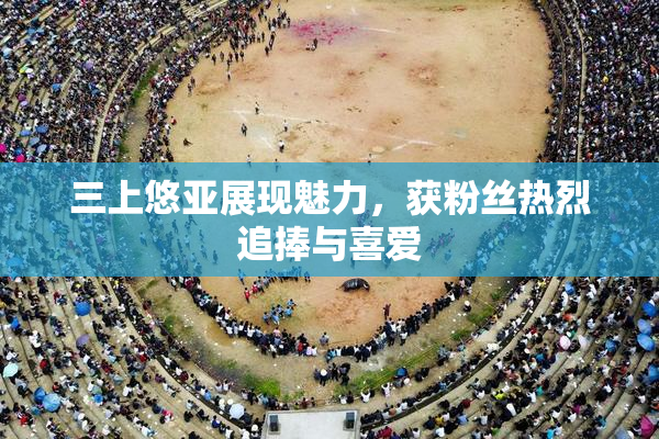 三上悠亚展现魅力，获粉丝热烈追捧与喜爱