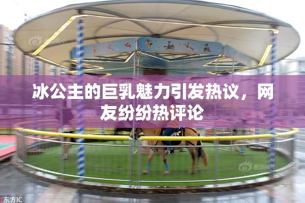 冰公主的巨乳魅力引发热议，网友纷纷热评论