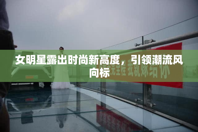 女明星露出时尚新高度，引领潮流风向标