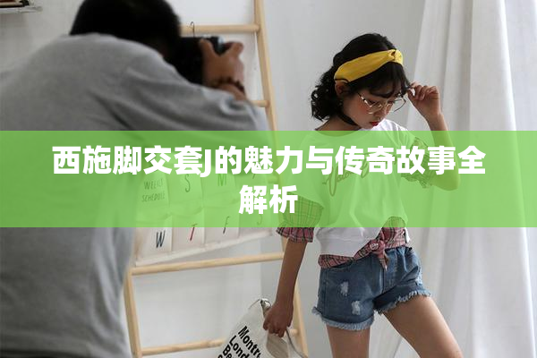 西施脚交套J的魅力与传奇故事全解析