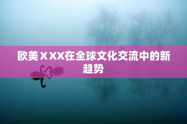 欧美ⅩXX在全球文化交流中的新趋势