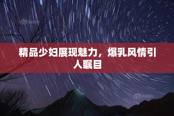 精品少妇展现魅力，爆乳风情引人瞩目