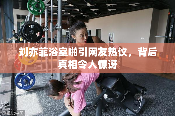 刘亦菲浴室啪引网友热议，背后真相令人惊讶