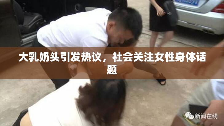 大乳奶头引发热议，社会关注女性身体话题