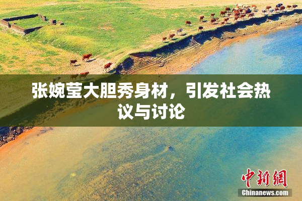 张婉莹大胆秀身材，引发社会热议与讨论