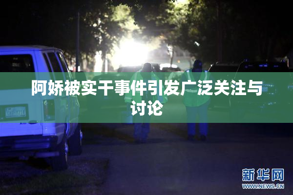 阿娇被实干事件引发广泛关注与讨论