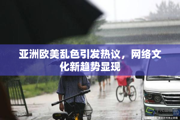 亚洲欧美乱色引发热议，网络文化新趋势显现