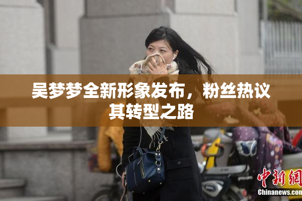 吴梦梦全新形象发布，粉丝热议其转型之路