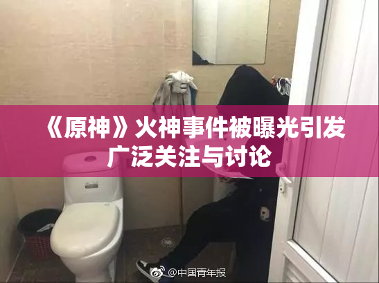 《原神》火神事件被曝光引发广泛关注与讨论