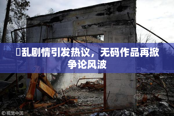 婬乱剧情引发热议，无码作品再掀争论风波
