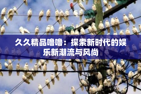 久久精品噜噜：探索新时代的娱乐新潮流与风尚