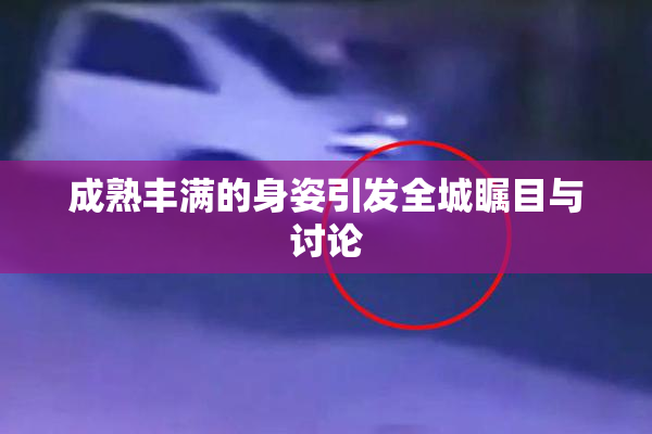 成熟丰满的身姿引发全城瞩目与讨论