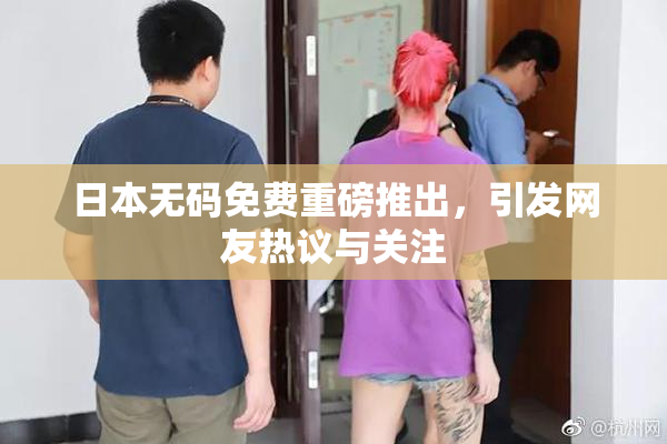 日本无码免费重磅推出，引发网友热议与关注