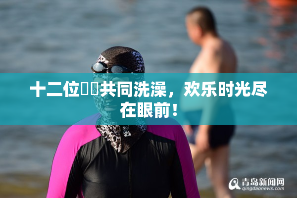 十二位妺妺共同洗澡，欢乐时光尽在眼前！