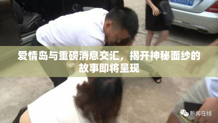 爱情岛与重磅消息交汇，揭开神秘面纱的故事即将呈现