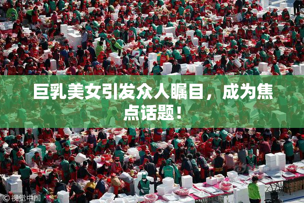 巨乳美女引发众人瞩目，成为焦点话题！