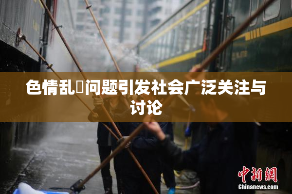 色情乱婬问题引发社会广泛关注与讨论