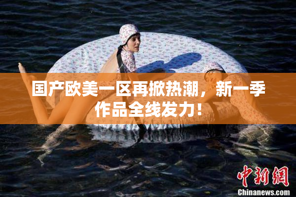 国产欧美一区再掀热潮，新一季作品全线发力！