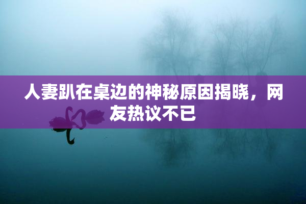 人妻趴在桌边的神秘原因揭晓，网友热议不已