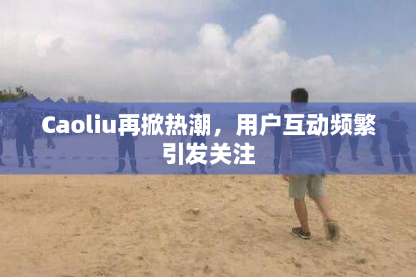 Caoliu再掀热潮，用户互动频繁引发关注