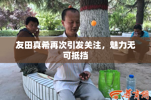 友田真希再次引发关注，魅力无可抵挡