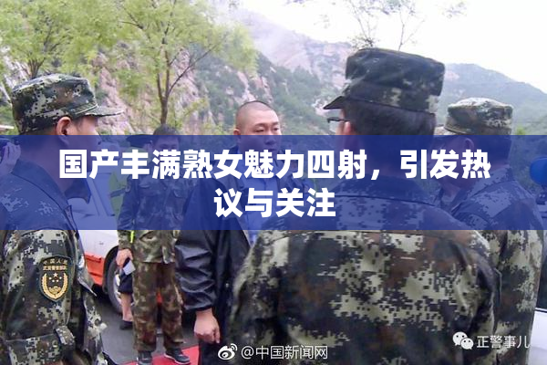 国产丰满熟女魅力四射，引发热议与关注