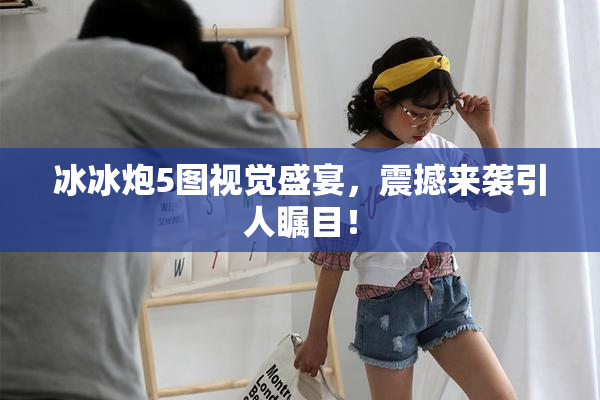 冰冰炮5图视觉盛宴，震撼来袭引人瞩目！