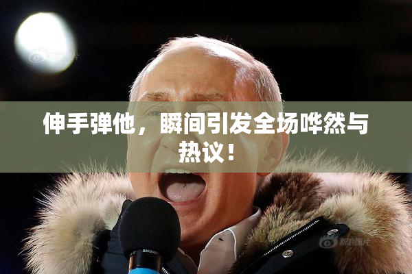 伸手弹他，瞬间引发全场哗然与热议！