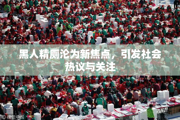黑人精厕沦为新焦点，引发社会热议与关注