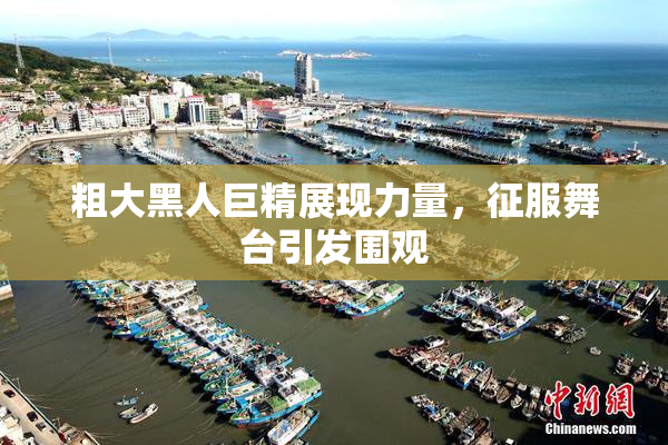粗大黑人巨精展现力量，征服舞台引发围观