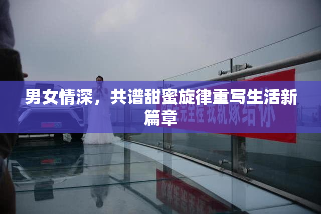 男女情深，共谱甜蜜旋律重写生活新篇章