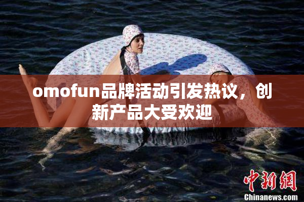 omofun品牌活动引发热议，创新产品大受欢迎