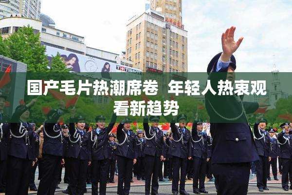 国产毛片热潮席卷  年轻人热衷观看新趋势