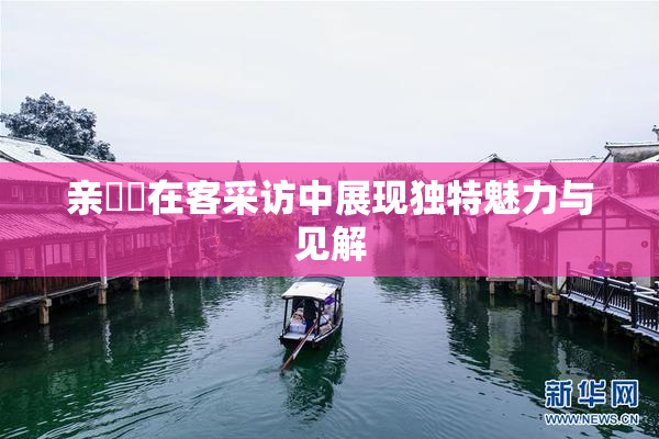 亲妺妺在客采访中展现独特魅力与见解